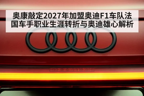 奥康敲定2027年加盟奥迪F1车队法国车手职业生涯转折与奥迪雄心解析