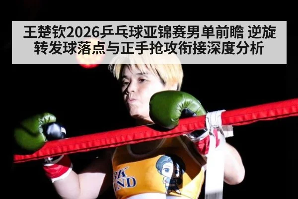 王楚钦2026乒乓球亚锦赛男单前瞻 逆旋转发球落点与正手抢攻衔接深度分析