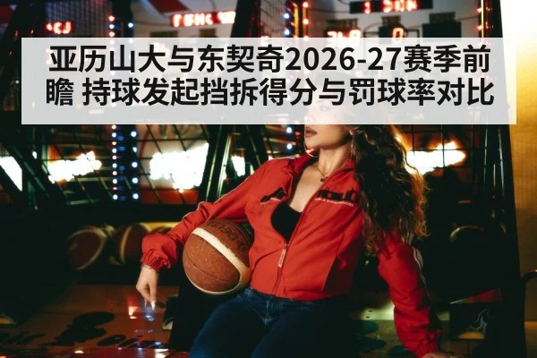 亚历山大与东契奇2026-27赛季前瞻 持球发起挡拆得分与罚球率对比