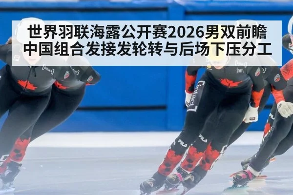 世界羽联海露公开赛2026男双前瞻 中国组合发接发轮转与后场下压分工