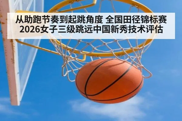 从助跑节奏到起跳角度 全国田径锦标赛2026女子三级跳远中国新秀技术评估